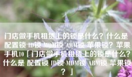 门店做手机租赁上的锁是什么？什么是 配置锁 ID锁 MDM锁 ABM锁 苹果锁？苹果手机10「门店做手机租赁上的锁是什么？什么是 配置锁 ID锁 MDM锁 ABM锁 苹果锁？」