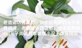老婆错认首富后，亲手掐死我们儿子免费阅读，老婆错认首富后，亲手掐死我们儿子周明哲季媛媛小说无弹窗阅读