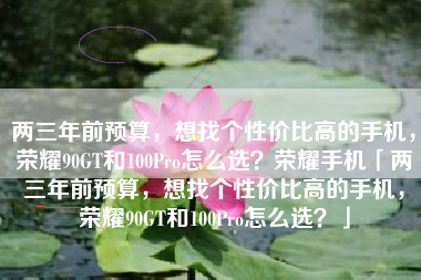 两三年前预算，想找个性价比高的手机，荣耀90GT和100Pro怎么选？荣耀手机「两三年前预算，想找个性价比高的手机，荣耀90GT和100Pro怎么选？」
