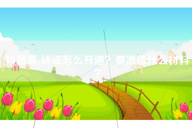 抖音蓝v认证怎么开通？要准备什么材料？